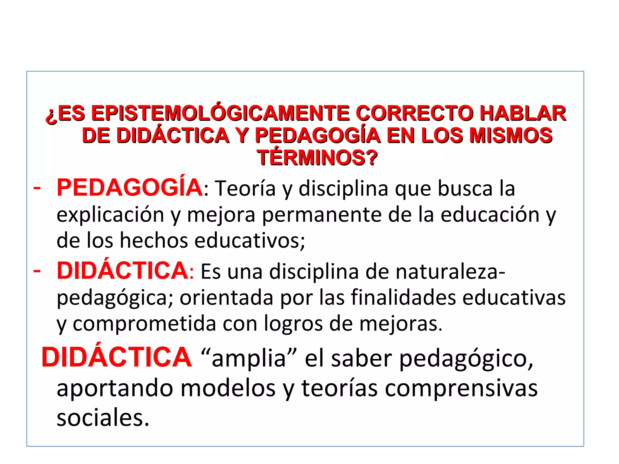 ¿ES EPISTEMOLÓGICAMENTE CORRECTO HABLAR DE DIDÁCTICA Y PEDAGOGÍA EN LOS MISMOS TÉRMINOS? PEDAGOGÍA : Teoría y disciplina que busca la explicación y mejora permanente de la educación y de los hechos educativos;  DIDÁCTICA :  Es una disciplina de naturaleza-pedagógica; orientada por las finalidades educativas y comprometida con logros de mejoras . DIDÁCTICA   “amplia” el saber pedagógico, aportando modelos y teorías comprensivas sociales.  