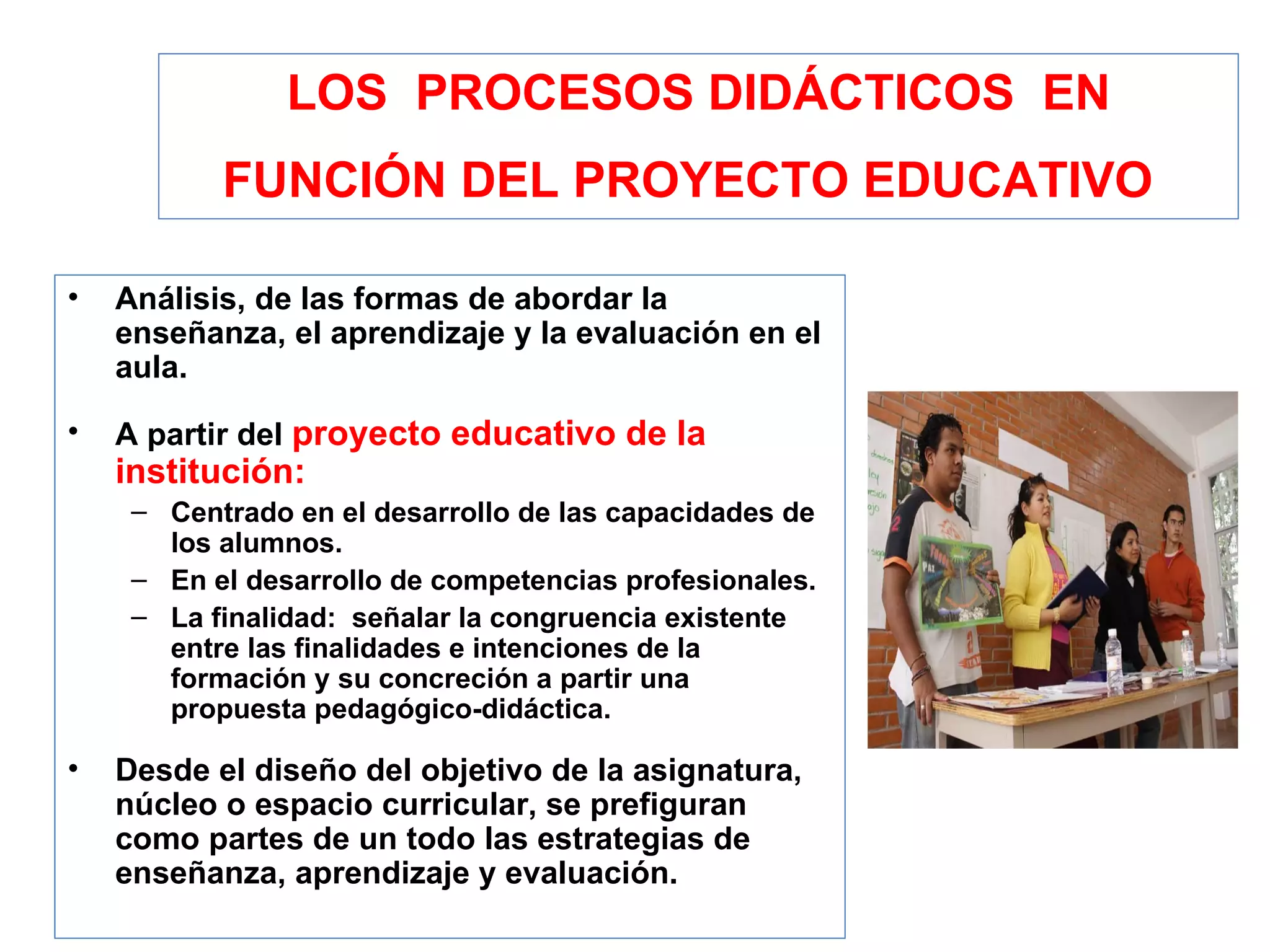 LOS  PROCESOS DIDÁCTICOS  EN FUNCIÓN DEL PROYECTO EDUCATIVO   Análisis, de las formas de abordar la  enseñanza, el aprendizaje y la evaluación en el aula. A partir del  proyecto educativo de la institución: Centrado en el desarrollo de las capacidades de los alumnos.  En el desarrollo de competencias profesionales.  La finalidad:  señalar la congruencia existente entre las finalidades e intenciones de la formación y su concreción a partir una propuesta pedagógico-didáctica. Desde el diseño del objetivo de la asignatura, núcleo o espacio curricular, se prefiguran como partes de un todo las estrategias de enseñanza, aprendizaje y evaluación. 