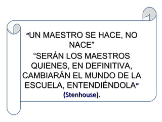 “ UN MAESTRO SE HACE, NO NACE” “ SERÁN LOS MAESTROS QUIENES, EN DEFINITIVA, CAMBIARÁN EL MUNDO DE LA ESCUELA, ENTENDIÉNDOLA ” (Stenhouse).   