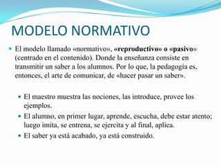 MODELO NORMATIVO
 El modelo llamado «normativo», «reproductivo» o «pasivo»
  (centrado en el contenido). Donde la enseñanza consiste en
  transmitir un saber a los alumnos. Por lo que, la pedagogía es,
  entonces, el arte de comunicar, de «hacer pasar un saber».

   El maestro muestra las nociones, las introduce, provee los
    ejemplos.
   El alumno, en primer lugar, aprende, escucha, debe estar atento;
    luego imita, se entrena, se ejercita y al final, aplica.
   El saber ya está acabado, ya está construido.
 