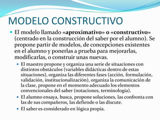 MODELO CONSTRUCTIVO
 El modelo llamado «aproximativo» o «constructivo»
 (centrado en la construcción del saber por el alumno). Se
 propone partir de modelos, de concepciones existentes
 en el alumno y ponerlas a prueba para mejorarlas,
 modificarlas, o construir unas nuevas.
   El maestro propone y organiza una serie de situaciones con
    distintos obstáculos (variables didácticas dentro de estas
    situaciones), organiza las diferentes fases (acción, formulación,
    validación, institucionalización), organiza la comunicación de
    la clase, propone en el momento adecuado los elementos
    convencionales del saber (notaciones, terminología).
   El alumno ensaya, busca, propone soluciones, las confronta con
    las de sus compañeros, las defiende o las discute.
   El saber es considerado en lógica propia.
 