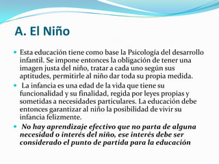 A. El Niño
 Esta educación tiene como base la Psicología del desarrollo
  infantil. Se impone entonces la obligación de tener una
  imagen justa del niño, tratar a cada uno según sus
  aptitudes, permitirle al niño dar toda su propia medida.
 La infancia es una edad de la vida que tiene su
  funcionalidad y su finalidad, regida por leyes propias y
  sometidas a necesidades particulares. La educación debe
  entonces garantizar al niño la posibilidad de vivir su
  infancia felizmente.
 No hay aprendizaje efectivo que no parta de alguna
  necesidad o interés del niño, ese interés debe ser
  considerado el punto de partida para la educación
 