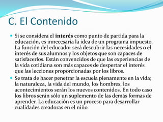 C. El Contenido
 Si se considera el interés como punto de partida para la
  educación, es innecesaria la idea de un programa impuesto.
  La función del educador será descubrir las necesidades o el
  interés de sus alumnos y los objetos que son capaces de
  satisfacerlos. Están convencidos de que las experiencias de
  la vida cotidiana son más capaces de despertar el interés
  que las lecciones proporcionadas por los libros.
 Se trata de hacer penetrar la escuela plenamente en la vida;
  la naturaleza, la vida del mundo, los hombres, los
  acontecimientos serán los nuevos contenidos. En todo caso
  los libros serán sólo un suplemento de las demás formas de
  aprender. La educación es un proceso para desarrollar
  cualidades creadoras en el niño
 