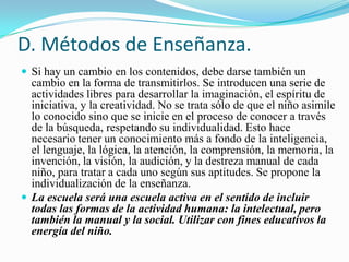 D. Métodos de Enseñanza.
 Si hay un cambio en los contenidos, debe darse también un
  cambio en la forma de transmitirlos. Se introducen una serie de
  actividades libres para desarrollar la imaginación, el espíritu de
  iniciativa, y la creatividad. No se trata sólo de que el niño asimile
  lo conocido sino que se inicie en el proceso de conocer a través
  de la búsqueda, respetando su individualidad. Esto hace
  necesario tener un conocimiento más a fondo de la inteligencia,
  el lenguaje, la lógica, la atención, la comprensión, la memoria, la
  invención, la visión, la audición, y la destreza manual de cada
  niño, para tratar a cada uno según sus aptitudes. Se propone la
  individualización de la enseñanza.
 La escuela será una escuela activa en el sentido de incluir
  todas las formas de la actividad humana: la intelectual, pero
  también la manual y la social. Utilizar con fines educativos la
  energía del niño.
 