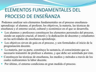 ELEMENTOS FUNDAMENTALES DEL
   PROCESO DE ENSEÑANZA
 Podemos analizar seis elementos fundamentales en el proceso enseñanza-
aprendizaje: el alumno, el profesor, los objetivos, la materia, las técnicas de
enseñanza y el entorno social, cultural y económico en el que se desarrolla.
 Los alumnos y profesores constituyen los elementos personales del proceso,
  siendo un aspecto crucial, el interés y la dedicación de docentes y estudiantes
  en las actividades de enseñanza-aprendizaje.
 Los objetivos sirven de guía en el proceso, y son formulados al inicio de la
  programación docente.
 La materia, por su parte, constituye la sustancia, el conocimiento que es
  necesario transmitir de profesor a alumno, y que debe ser asimilada por éste.
 Constituyen las técnicas de enseñanza, los medios y métodos a través de los
  cuales realizaremos la labor docente.
 Por último, el entorno condiciona en gran medida el proceso.
 