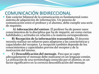 COMUNICACIÓN BIDIRECCIONAL
 Este carácter bilateral de la comunicación es fundamental como
  sistema de adquisición de información. Un proceso de
  comunicación entre el profesor y el alumno, debe cumplir una serie
  de requisito.
       A) Adecuación del emisor. El profesor ha de poseer unos
  conocimientos de la disciplina que ha de impartir, así como ciertas
  habilidades y actitudes en relación a la materia correspondiente.
      B) Recepción de la información transmitida. El docente
  necesita realizar un esfuerzo para adaptarse a las características y
  capacidades del receptor. La recepción también depende de los
  conocimientos y capacidades previos del receptor y de la
  motivación del mismo.
      C) Descodificación del mensaje. Para que se capte
  adecuadamente el mensaje debe realizarse en un lenguaje común.
  La utilización de una terminología conocida por el alumno, es un
  factor significativo en la correcta descodificación del mensaje
 