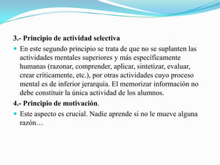 3.- Principio de actividad selectiva
 En este segundo principio se trata de que no se suplanten las
  actividades mentales superiores y más específicamente
  humanas (razonar, comprender, aplicar, sintetizar, evaluar,
  crear críticamente, etc.), por otras actividades cuyo proceso
  mental es de inferior jerarquía. El memorizar información no
  debe constituir la única actividad de los alumnos.
4.- Principio de motivación.
 Este aspecto es crucial. Nadie aprende si no le mueve alguna
  razón…
 