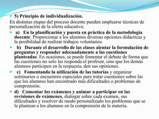  5) Principio de individualización.
En distintas etapas del proceso docente pueden emplearse técnicas de
personalización de la oferta educativa:
 a) En la planificación y puesta en práctica de la metodología
  docente. Proporcionar a los alumnos diversas opciones didácticas y
  la posibilidad de realizar trabajos voluntarios.
 b) Durante el desarrollo de las clases alentar la formulación de
  preguntas y responder adecuadamente a las cuestiones
  planteadas. En ocasiones, se puede fomentar el debate de forma que
  las cuestiones no solo las responda el profesor, sino que los demás
  alumnos participen en la respuesta, den sus opiniones.
 c) Fomentando la utilización de las tutorías y organizar
  seminarios o encuentros especiales para tratar cuestiones sobre las
  que los alumnos han encontrado más dificultades o problemas de
  comprensión.
 d) Comentar los exámenes y animar a participar en las
  revisiones de exámenes, dialogar sobre cada examen, sus
  dificultades y resolver de modo personalizado los problemas que se
  le plantean a los alumnos en la comprensión de la materia.
 