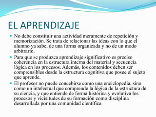 EL APRENDIZAJE
 No debe constituir una actividad meramente de repetición y
  memorización. Se trata de relacionar las ideas con lo que el
  alumno ya sabe, de una forma organizada y no de un modo
  arbitrario.
 Para que se produzca aprendizaje significativo es preciso
  coherencia en la estructura interna del material y secuencia
  lógica en los procesos. Además, los contenidos deben ser
  comprensibles desde la estructura cognitiva que posee el sujeto
  que aprende.
 El profesor no puede concebirse como una enciclopedia, sino
  como un intelectual que comprende la lógica de la estructura de
  su ciencia, y que entiende de forma histórica y evolutiva los
  procesos y vicisitudes de su formación como disciplina
  desarrollada por una comunidad científica
 