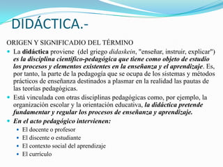 DIDÁCTICA.-
ORIGEN Y SIGNIFICADIO DEL TÉRMINO
 La didáctica proviene (del griego didaskein, "enseñar, instruir, explicar")
  es la disciplina científico-pedagógica que tiene como objeto de estudio
  los procesos y elementos existentes en la enseñanza y el aprendizaje. Es,
  por tanto, la parte de la pedagogía que se ocupa de los sistemas y métodos
  prácticos de enseñanza destinados a plasmar en la realidad las pautas de
  las teorías pedagógicas.
 Está vinculada con otras disciplinas pedagógicas como, por ejemplo, la
  organización escolar y la orientación educativa, la didáctica pretende
  fundamentar y regular los procesos de enseñanza y aprendizaje.
 En el acto pedagógico intervienen:
    El docente o profesor
    El discente o estudiante
    El contexto social del aprendizaje
    El currículo
 