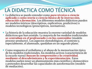 LA DIDACTICA COMO TÉCNICA
 La didáctica se puede entender como pura técnica o ciencia
  aplicada y como teoría o ciencia básica de la instrucción,
  educación o formación. Los diferentes modelos didácticos pueden
  ser modelos teóricos (descriptivos, explicativos, predictivos) o
  modelos tecnológicos (prescriptivos, normativos).

 La historia de la educación muestra la enorme variedad de modelos
  didácticos que han existido. La mayoría de los modelos tradicionales
  se centraban en el profesorado y en los contenidos (modelo
  proceso-producto). Los aspectos metodológicos, el contexto y,
  especialmente, el alumnado, quedaban en un segundo plano.

 Como respuesta al verbalismo y al abuso de la memorización típica
  de los modelos tradicionales, los modelos activos (característicos de
  la escuela nueva) buscan la comprensión y la creatividad,
  mediante el descubrimiento y la experimentación. Estos
  modelos suelen tener un planteamiento más científico y democrático
  y pretenden desarrollar las capacidades de autoformación (modelo
  de mediación).
 
