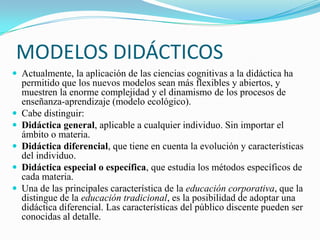 MODELOS DIDÁCTICOS
 Actualmente, la aplicación de las ciencias cognitivas a la didáctica ha
    permitido que los nuevos modelos sean más flexibles y abiertos, y
    muestren la enorme complejidad y el dinamismo de los procesos de
    enseñanza-aprendizaje (modelo ecológico).
   Cabe distinguir:
   Didáctica general, aplicable a cualquier individuo. Sin importar el
    ámbito o materia.
   Didáctica diferencial, que tiene en cuenta la evolución y características
    del individuo.
   Didáctica especial o específica, que estudia los métodos específicos de
    cada materia.
   Una de las principales característica de la educación corporativa, que la
    distingue de la educación tradicional, es la posibilidad de adoptar una
    didáctica diferencial. Las características del público discente pueden ser
    conocidas al detalle.
 