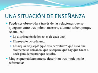 UNA SITUACIÓN DE ENSEÑANZA
 Puede ser observada a través de las relaciones que se
  «juegan» entre tres polos: maestro, alumno, saber, porque
  se analiza:
   La distribución de los roles de cada uno.
   El proyecto de cada uno.
   Las reglas de juego: ¿qué está permitido?, qué es lo que
    realmente se demanda, qué se espera, qué hay que hacer o
    decir para demostrar que se sabe.
 Muy esquemáticamente se describen tres modelos de
  referencia:
 