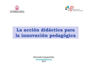 La acción didáctica para
la innovación pedagógica



       Marianella Careaga Butter
         mcareagab@ucsc.cl
                 2012
 