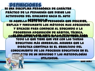 Es una disciplina pedagógica de carácter práctico de la
  pedagogía que dirige las actividades del educando
               hacia el auto aprendizaje.
                                       Vicente Donoso Torres

        Es aquella parte de la pedagogía que describe, explica y
   fundamente los métodos mas adecuados y eficaces para conducir
      al educando a la progresiva adquisición de hábitos, técnica,
            conocimientos, en suma, a su integral formación
                                                     Francisco Luna Arroyo

      Es una ciencia que auxilia a la pedagogía para todo lo que tiene
     que ver con las tareas educativas más generales. Asegura que la
        didáctica científica es el resultado del conocimiento de los
         procesos educativos en el intelecto de un individuo y las
                           metodologías utilizadas.
                                                                Hans Aebli
 