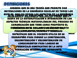 Asegura que es una teoría que permite dar instrucciones en la enseñanza
escolar de todos los niveles. Analiza todos los aspectos de la enseñanza
             (fenómenos, preceptos, principios, leyes, etc.).
                                                                     Karl Stocker Kapelusz


Es el campo de disciplinar la pedagogía que se ocupa de la sistematización
   e integración de los aspectos teóricos metodológicos del proceso de
comunicación que tiene como propósito el enriquecimiento en la evolución
                   del sujeto implicado en este proceso.
                                                                Dra . Nivia Álvarez Aguilar



        Didáctica es el conjunto de principios, procedimientos, normas y
       recursos específicos que el docente utiliza en su desempeño para
           dirigir la construcción, deconstrucción y reconstrucción de
        conocimientos para lograr un aprendizaje significativo en la auto
                         formación integral del estudiante.
                                                                 David Quispe
 
