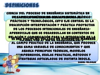 Ciencia del proceso de enseñanza sistemática en cuanto optimizadora
                          del aprendizaje.
                                                                 Rosales


    Un campo científico de conocimientos teórico-prácticos y tecnológicos,
   cuyo eje central es la descripción-interpretación y práctica proyectiva de
   los procesos intencionales de enseñanza-aprendizaje que se desarrollan
   en contextos de relación y comunicación para la integración de la cultura
                           con el fin de transformarla.
                                                                    González Soto


    Es una disciplina volcada de diferentes maneras al campo practico de
    la enseñanza, que produce una gama variable de conocimientos y que
     abarca principios teóricos, modelos comprensivos, reglas practicas,
             métodos y estrategias articuladas de distinta índole.
                                                                 Daniel Feldman
 