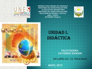 REPÚBLICA BOLIVARIANA DE VENEZUELA
MINISTERIO DEL PODER POPULAR PARA
    LA EDUCACIÓN UNIVERSITARIA
MINISTERIO DEL PODER POPULAR PARA
  RELACIONES INTERIORES Y JUSTICIA
           UNES / IUPOLC
        EXTENSIÓN TRUJILLO




          UNIDAD I.
          DIDÁCTICA

                         FACILITADORA:
                       KATHERINE RONDON

                 VIII LAPSO LIC. CS. POLICIALES

           MAYO; 2012
 