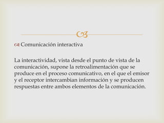 
 Comunicación interactiva

La interactividad, vista desde el punto de vista de la
comunicación, supone la retroalimentación que se
produce en el proceso comunicativo, en el que el emisor
y el receptor intercambian información y se producen
respuestas entre ambos elementos de la comunicación.
 