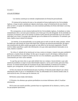 CLASE 4

4.9 LAS TUTORIAS


         Las tutorías constituyen un método complementario de formación personalizada.

        El sistema de las tutorías tal como se las entiende de forma tradicional en las Universidades
inglesas, y luego en parte copiadas por algunas americanas, exige la formalización de una relación
entre un tutor y un grupo de estudiantes, así como reuniones periódicas de forma individual o con muy
pocos alumnos.

      Por consiguiente, en este sistema tradicional de las Universidades inglesas, el estudiante se reúne
semanalmente sólo o con unos pocos alumnos con el tutor que le ha sido designado. Se ha asimilado en
ocasiones al seminario, pero en las tutorías el alumno recibe atención personalizada al ser una reunión
individual con el tutor o un grupo más reducido que en los debates de los seminarios. El seminario, por
tanto, implica mayor número de alumnos.

      Las tutorías, al ser personalizadas o en un grupo que no suele ser más de cuatro, permite aclarar
las dudas que cada alumno de forma individual tiene. Permite una atención personalizada. Da lugar a
una comunicación de doble sentido que puede ser más difícil en las lecciones magistrales. Permite
resolver dudas especificas o pedir más información a los que están especialmente interesados en un
tema, materia o cuestión.

      Se critica el método de las tutorías por ser muy costoso en tiempo y requerir una gran cantidad de
profesores y muchas horas de trabajo. Se dice que es un gasto excesivo de tiempo y dedicación por
parte de los profesores el repetir lo mismo una otra vez a los estudiantes, que podrían adquirir esos
conocimientos por otros varios métodos.

     Lo que hay que tener claro es que cada método tiene sus ventajas e inconvenientes y que cada
sistema de enseñanza es mejor en unos determinados aspectos y sirven, por lo tanto, para unos fines
diversos. El sistema tutorial parte de la premisa de que cada estudiante es distinto de los demás y
requiere, por consiguiente, un trato especial. Las tutorías presentan toda una serie de ventajas:

    A) Sirve de sistema de retroalimentación para el profesor. El docente puede adquirir una valiosa
información sobre lo que se va entendiendo en clase, las dificultades de los alumnos donde están, la
motivación de estos, los temas que les interesan, etc.

   B) Permite aclarar dudas individuales.

    C) Permite a los alumnos que quieren profundizar en un tema informarse sobre él, localizar
información.

    D) Si existe una reunión periódica, permite hacer un seguimiento de los alumnos y motiva, como
los que preparan oposiciones.
 