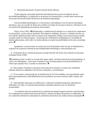 3. Dimensión decisional: El querer hacerlo (homo ethicus).

        El dar respuesta a esta triple dimensión del individuo hace precisa la adopción de una
diversidad metodológica. La educación es un proceso de comunicación, y existen unos recursos que
sirven para favorecerla dentro del proceso de enseñanza-aprendizaje.

       Esta diversidad metodológica se ve favorecida y reforzada por el uso de nuevas tecnologías
educativas, que van a incidir de forma muy notable en el logro de una mayor eficacia y eficiencia en los
tres ámbitos del aprendizaje previamente mencionados.

        Pujol y Fons (1981): �Multiplicidad y combinación de métodos no es solución de compromiso
ni eclecticismo, es una solución funcional. Para objetivos múltiples, diversos y a distintos niveles, un
solo método significaría dejar atrás los matices más importantes, dibujar con un pincel grueso cuando
se puede contar con toda una gama....El principio de combinatoria metodológica es susceptible de
muchas aplicaciones, sobre todo si se tienen además en cuenta las posibilidades de la nueva tecnología
activa.�

       Igualmente, es preciso tener en cuenta una serie de principios sobre los que se fundamenta la
exigencia de la puesta en marcha de una multiplicidad metodológica. Estos principios son:

  a) El principio de no sustitución presenta un largo historial. De forma muy ilustrativa lo presenta
Fernández Pérez (1990):

 �Gutenberg existió y realizó su invento hace largos siglos, sin hacer mención de la fotocopiadora, el
vídeo o los ordenadores... hacer para el alumno lo que el alumno puede con toda facilidad hacer él
mismo (por ejemplo leer), es anular su autoestima...�.

  b) Para ayudar a fomentar la necesaria motivación de los alumnos se utiliza una variedad de
métodos educativos, adaptados a las diversos contenidos y circunstancias.

   c) En un entorno caracterizado por la masificación de las Universidades, son especialmente aptas
para la personalización o individualización de la enseñanza, las nuevas técnicas audio-visuales, por
ejemplo.

  d) Especialmente aptos para su codificación y explicación mediante programas adecuados de
ordenador o de vídeo, se muestran determinados contenidos educativos por ser altamente
secuenciables.

        Los distintos tipos de contenido de la comunicación pueden requerir emisores especializados.
Si es importante la comunicación personal afectiva, entonces la figura del profesor es importante. En
los contenidos informativos cabe pensar la sustitución del profesor por medios técnicos apropiados�.
 