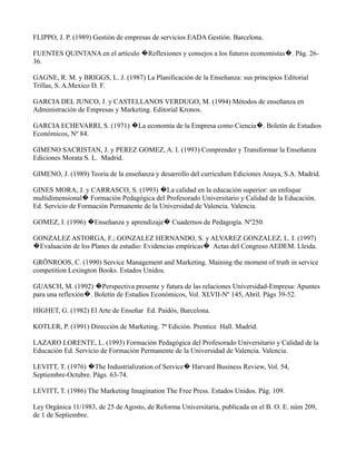 FLIPPO, J. P. (1989) Gestión de empresas de servicios EADA Gestión. Barcelona.

FUENTES QUINTANA en el artículo �Reflexiones y consejos a los futuros economistas�. Pág. 26-
36.

GAGNE, R. M. y BRIGGS, L. J. (1987) La Planificación de la Enseñanza: sus principios Editorial
Trillas, S. A.Mexico D. F.

GARCIA DEL JUNCO, J. y CASTELLANOS VERDUGO, M. (1994) Métodos de enseñanza en
Administración de Empresas y Marketing. Editorial Kronos.

GARCIA ECHEVARRI, S. (1971) �La economía de la Empresa como Ciencia�. Boletín de Estudios
Económicos, Nº 84.

GIMENO SACRISTAN, J. y PEREZ GOMEZ, A. I. (1993) Comprender y Transformar la Enseñanza
Ediciones Morata S. L. Madrid.

GIMENO, J. (1989) Teoría de la enseñanza y desarrollo del curriculum Ediciones Anaya, S.A. Madrid.

GINES MORA, J. y CARRASCO, S. (1993) �La calidad en la educación superior: un enfoque
multidimensional� Formación Pedagógica del Profesorado Universitario y Calidad de la Educación.
Ed. Servicio de Formación Permanente de la Universidad de Valencia. Valencia.

GOMEZ, I. (1996) �Enseñanza y aprendizaje� Cuadernos de Pedagogía. Nº250.

GONZALEZ ASTORGA, F.; GONZALEZ HERNANDO, S. y ALVAREZ GONZALEZ, L. I. (1997)
�Evaluación de los Planes de estudio: Evidencias empíricas� Actas del Congreso AEDEM. Lleida.

GRÖNROOS, C. (1990) Service Management and Marketing. Maining the moment of truth in service
competition Lexington Books. Estados Unidos.

GUASCH, M. (1992) �Perspectiva presente y futura de las relaciones Universidad-Empresa: Apuntes
para una reflexión�. Boletín de Estudios Económicos, Vol. XLVII-Nº 145, Abril. Págs 39-52.

HIGHET, G. (1982) El Arte de Enseñar Ed. Paidós, Barcelona.

KOTLER, P. (1991) Dirección de Marketing. 7ª Edición. Prentice Hall. Madrid.

LAZARO LORENTE, L. (1993) Formación Pedagógica del Profesorado Universitario y Calidad de la
Educación Ed. Servicio de Formación Permanente de la Universidad de Valencia. Valencia.

LEVITT, T. (1976) �The Industrialization of Service� Harvard Business Review, Vol. 54,
Septiembre-Octubre. Págs. 63-74.

LEVITT, T. (1986) The Marketing Imagination The Free Press. Estados Unidos. Pág. 109.

Ley Orgánica 11/1983, de 25 de Agosto, de Reforma Universitaria, publicada en el B. O. E. núm 209,
de 1 de Septiembre.
 