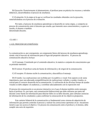 B) Ejecución. Posteriormente al planteamiento, el profesor pone en práctica los recursos y métodos
didácticos, desarrollándose el proceso de enseñanza.

   C) Evaluación. Es la etapa en la que se verifican los resultados obtenidos con la ejecución,
materializándose en el proceso de evaluación.

       Por tanto, el proceso de enseñanza-aprendizaje se desarrolla en varias etapas, y comporta un
proceso de comunicación entre el docente que enseña, que transmite unos conocimientos y a quien se
enseña, el alumno o también
denominado discente.



CLASE 1

1.4 EL PROCESO DE ENSEÑANZA



La comunicación es, por consiguiente, un componente básico del proceso de enseñanza-aprendizaje,
siendo vital el trasvase de información para el logro del propósito educativo. El proceso de
comunicación educativa incluye:

    A) El mensaje. Constituido por el contenido educativo, la materia o conjunto de conocimientos que
se pretende transmitir.

   B) El emisor. El profesor actúa de fuente de información y de origen de la comunicación.

   C) El receptor. El alumno recibe la comunicación y descodifica el mensaje.

    D) El medio. Las explicaciones son recibidas por vía auditiva o visual. Este aspecto es de suma
importancia, pues una adecuada compatibilización de explicaciones verbales y ayudas visuales, es
crucial para el correcto desarrollo de la comunicación. La utilización de las diversas formas de ayudas
visuales se debe adaptar a la audiencia, y coordinar adecuadamente con la exposición oral

El proceso de comunicación es un proceso interactivo en el que el alumno también emite mensajes
hacia el profesor. Es, por tanto, una comunicación bidireccional que debe utilizarse por parte del
docente como fuente de información para detectar fallos en su labor docente, para subsanar carencias
de información de los estudiantes y para confirmar la consecución de los objetivos propuestos.

        Este carácter bilateral de la comunicación es fundamental como sistema de adquisición de
información que permite controlar el proceso y realizar las correcciones oportunas en un mecanismo
iterativo que nos acerca al objetivo. Un proceso de comunicación entre el profesor y el alumno, debe
cumplir una serie de requisitos:
 