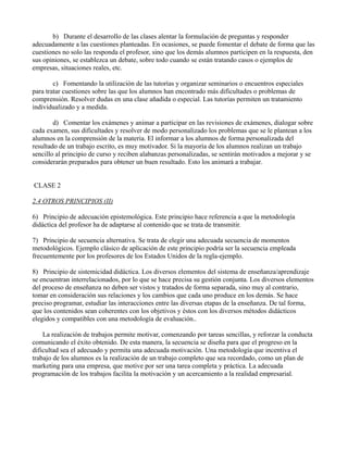 b) Durante el desarrollo de las clases alentar la formulación de preguntas y responder
adecuadamente a las cuestiones planteadas. En ocasiones, se puede fomentar el debate de forma que las
cuestiones no solo las responda el profesor, sino que los demás alumnos participen en la respuesta, den
sus opiniones, se establezca un debate, sobre todo cuando se están tratando casos o ejemplos de
empresas, situaciones reales, etc.

        c) Fomentando la utilización de las tutorías y organizar seminarios o encuentros especiales
para tratar cuestiones sobre las que los alumnos han encontrado más dificultades o problemas de
comprensión. Resolver dudas en una clase añadida o especial. Las tutorías permiten un tratamiento
individualizado y a medida.

        d) Comentar los exámenes y animar a participar en las revisiones de exámenes, dialogar sobre
cada examen, sus dificultades y resolver de modo personalizado los problemas que se le plantean a los
alumnos en la comprensión de la materia. El informar a los alumnos de forma personalizada del
resultado de un trabajo escrito, es muy motivador. Si la mayoría de los alumnos realizan un trabajo
sencillo al principio de curso y reciben alabanzas personalizadas, se sentirán motivados a mejorar y se
considerarán preparados para obtener un buen resultado. Esto los animará a trabajar.


CLASE 2

2.4 OTROS PRINCIPIOS (II)

6) Principio de adecuación epistemológica. Este principio hace referencia a que la metodología
didáctica del profesor ha de adaptarse al contenido que se trata de transmitir.

7) Principio de secuencia alternativa. Se trata de elegir una adecuada secuencia de momentos
metodológicos. Ejemplo clásico de aplicación de este principio podría ser la secuencia empleada
frecuentemente por los profesores de los Estados Unidos de la regla-ejemplo.

8) Principio de sistemicidad didáctica. Los diversos elementos del sistema de enseñanza/aprendizaje
se encuentran interrelacionados, por lo que se hace precisa su gestión conjunta. Los diversos elementos
del proceso de enseñanza no deben ser vistos y tratados de forma separada, sino muy al contrario,
tomar en consideración sus relaciones y los cambios que cada uno produce en los demás. Se hace
preciso programar, estudiar las interacciones entre las diversas etapas de la enseñanza. De tal forma,
que los contenidos sean coherentes con los objetivos y éstos con los diversos métodos didácticos
elegidos y compatibles con una metodología de evaluación..

    La realización de trabajos permite motivar, comenzando por tareas sencillas, y reforzar la conducta
comunicando el éxito obtenido. De esta manera, la secuencia se diseña para que el progreso en la
dificultad sea el adecuado y permita una adecuada motivación. Una metodología que incentiva el
trabajo de los alumnos es la realización de un trabajo completo que sea recordado, como un plan de
marketing para una empresa, que motive por ser una tarea completa y práctica. La adecuada
programación de los trabajos facilita la motivación y un acercamiento a la realidad empresarial.
 