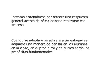 Intentos sistemáticos por ofrecer una respuesta
general acerca de cómo debería realizarse ese
proceso



Cuando se adopta o se adhiere a un enfoque se
adquiere una manera de pensar en los alumnos,
en la clase, en el propio rol y en cuáles serán los
propósitos fundamentales.
 