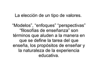 La elección de un tipo de valores.

“Modelos”, “enfoques” “perspectivas”
     “filosofías de enseñanza” son
 términos que aluden a la manera en
     que se define la tarea del que
enseña, los propósitos de enseñar y
    la naturaleza de la experiencia
                educativa.
 