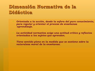 Dimensión Normativa de la Didáctica Orientada a la acción, desde la esfera del puro conocimiento, para regular y orientar el proceso de enseñanza -aprendizaje. La actividad normativa exige una actitud crítico y reflexiva orientadas a los sujetos que aprenden. Tiene sentido pleno en la medida que se sostiene sobre la naturaleza moral de la enseñanza. 