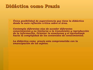 Didáctica como Praxis Única posibilidad de supervivencia que tiene la didáctica desde la auto reflexión crítica sobre el área. Contempla diferentes vías de acceder diferentes conocimientos y no limitarse a la transmisión y reproducción de la información. Orientar la enseñanza y el aprendizaje hacia la complejidad de los contenidos de conocimientos. La didáctica como  praxis esta comprometida con la emancipación de los sujetos.  