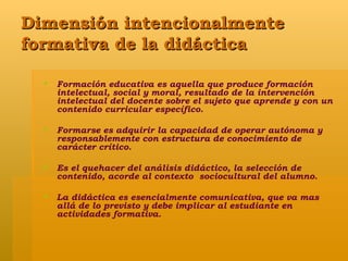 Dimensión intencionalmente formativa de la didáctica  Formación educativa es aquella que produce formación intelectual, social y moral, resultado de la intervención intelectual del docente sobre el sujeto que aprende y con un contenido curricular específico. Formarse es adquirir la capacidad de operar autónoma y responsablemente con estructura de conocimiento de carácter crítico. Es el quehacer del análisis didáctico, la selección de contenido, acorde al contexto  sociocultural del alumno. La didáctica es esencialmente comunicativa, que va mas allá de lo previsto y debe implicar al estudiante en actividades formativa. 