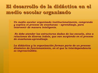 El desarrollo de la didáctica en el medio escolar organizado Un medio escolar organizado institucionalmente, comprende y explica el proceso de enseñanza – aprendizaje, para intervenir de manera inteligente. No debe atender las estructuras dadas de las escuela, sino a relaciones de diversa índole, que van surgiendo en el proceso de enseñanza-aprendizaje. La didáctica y la organización forman parte de un proceso dinámico de funcionamiento, en el que la interdependencia es imprescindible. 