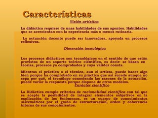 Características Visión artística La didáctica requiere de unas habilidades de sus agentes. Habilidades que se acrecientan con la experiencia más o menos rutinaria. La actuación docente puede ser innovadora, apoyada en procesos reflexivos. Dimensión tecnológica Los procesos didácticos son tecnológicos en el sentido de que están provistos de un soporte teórico científico, es decir: se basan en  teorías, procesos ya comprobados y cuya validez consta.  Mientras el práctico o el técnico, aun el artista, puede hacer algo bien porque ha comprobado en su práctica que así sucede aunque no sepa por qué, el tecnólogo conociendo las razones de la actuación, puede variar la respuesta porque dispone de otros modelos.  Carácter científico La Didáctica cumple criterios de  racionalidad científica  con tal que se acepte la posibilidad de integrar elementos subjetivos en la explicación de los fenómenos, es un cuerpo de conocimientos  sistemáticos  por el grado de estructuración, orden y coherencia interna de sus conocimientos . 