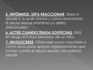 5. INFÓRMESE, SEPA REACCIONAR. Sepa a
dónde ir, a quién llamar y cómo reaccionar.
El abuso sexual infantil es un delito.
¡Denúncielo!
6. ACTÚE CUANDO TENGA SOSPECHAS. Está
en riesgo el futuro bienestar de un niño.
7. INVOLÚCRESE. Ofrézcase como voluntario o
como socio para apoyar organizaciones que
luchan contra el abuso sexual y el maltrato
infantil
 