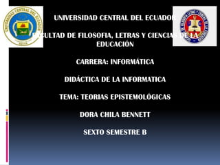 UNIVERSIDAD CENTRAL DEL ECUADOR

FACULTAD DE FILOSOFIA, LETRAS Y CIENCIAS DE LA
                 EDUCACIÓN

            CARRERA: INFORMÁTICA

        DIDÁCTICA DE LA INFORMATICA

       TEMA: TEORIAS EPISTEMOLÓGICAS

             DORA CHILA BENNETT

              SEXTO SEMESTRE B
 
