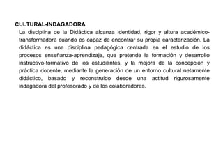 CULTURAL-INDAGADORA
 La disciplina de la Didáctica alcanza identidad, rigor y altura académico-
 transformadora cuando es capaz de encontrar su propia caracterización. La
 didáctica es una disciplina pedagógica centrada en el estudio de los
 procesos enseñanza-aprendizaje, que pretende la formación y desarrollo
 instructivo-formativo de los estudiantes, y la mejora de la concepción y
 práctica docente, mediante la generación de un entorno cultural netamente
 didáctico, basado y reconstruido desde una actitud rigurosamente
 indagadora del profesorado y de los colaboradores.
 