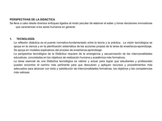 PERSPECTIVAS DE LA DIDÁCTICA
Se lleva a cabo desde diversos enfoques ligados al modo peculiar de elaborar el saber y tomar decisiones innovadoras
      que caracterizan a los seres humanos en general.



1.     TECNOLOGÍA
     La reflexión didáctica es el puente normativo-fundamentado entre la teoría y la práctica. La visión tecnológica se
     apoya en la ciencia y en la planificación sistemática de las acciones propias de la tarea de enseñanza-aprendizaje.
     Se apoya en modelos explicativos del proceso de enseñanza-aprendizaje.
     La perspectiva tecnológica de la Didáctica requiere de la emergencia y secuenciación de las intencionalidades
     educativas, concretadas en los objetivos de realización humana y académica más formativos.
     La tarea esencial de una Didáctica tecnológica es valorar y actuar para lograr que estudiantes y profesorado
     puedan encontrar el camino más pertinente para que descubran y apliquen recursos y procedimientos más
     adecuados para alcanzar con éxito y satisfacción de intencionalidades formativas, los objetivos y las competencias
     más valiosas.
 