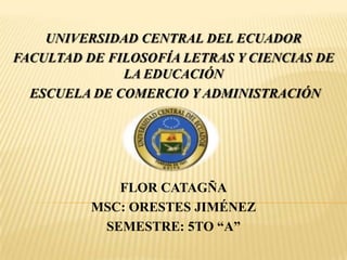 UNIVERSIDAD CENTRAL DEL ECUADOR
FACULTAD DE FILOSOFÍA LETRAS Y CIENCIAS DE
LA EDUCACIÓN
ESCUELA DE COMERCIO Y ADMINISTRACIÓN
FLOR CATAGÑA
MSC: ORESTES JIMÉNEZ
SEMESTRE: 5TO “A”
 