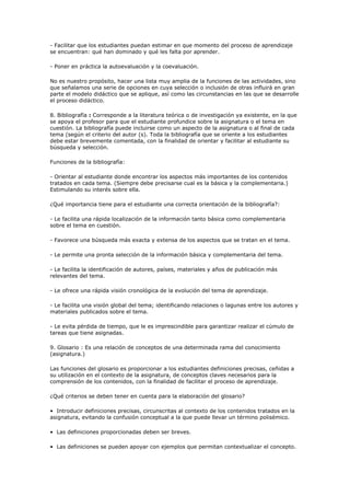 - Facilitar que los estudiantes puedan estimar en que momento del proceso de aprendizaje
se encuentran: qué han dominado y qué les falta por aprender.
- Poner en práctica la autoevaluación y la coevaluación.
No es nuestro propósito, hacer una lista muy amplia de la funciones de las actividades, sino
que señalamos una serie de opciones en cuya selección o inclusión de otras influirá en gran
parte el modelo didáctico que se aplique, así como las circunstancias en las que se desarrolle
el proceso didáctico.
8. Bibliografía : Corresponde a la literatura teórica o de investigación ya existente, en la que
se apoya el profesor para que el estudiante profundice sobre la asignatura o el tema en
cuestión. La bibliografía puede incluirse como un aspecto de la asignatura o al final de cada
tema (según el criterio del autor (s). Toda la bibliografía que se oriente a los estudiantes
debe estar brevemente comentada, con la finalidad de orientar y facilitar al estudiante su
búsqueda y selección.
Funciones de la bibliografía:
- Orientar al estudiante donde encontrar los aspectos más importantes de los contenidos
tratados en cada tema. (Siempre debe precisarse cual es la básica y la complementaria.)
Estimulando su interés sobre ella.
¿Qué importancia tiene para el estudiante una correcta orientación de la bibliografía?:
- Le facilita una rápida localización de la información tanto básica como complementaria
sobre el tema en cuestión.
- Favorece una búsqueda más exacta y extensa de los aspectos que se tratan en el tema.
- Le permite una pronta selección de la información básica y complementaria del tema.
- Le facilita la identificación de autores, países, materiales y años de publicación más
relevantes del tema.
- Le ofrece una rápida visión cronológica de la evolución del tema de aprendizaje.
- Le facilita una visión global del tema; identificando relaciones o lagunas entre los autores y
materiales publicados sobre el tema.
- Le evita pérdida de tiempo, que le es imprescindible para garantizar realizar el cúmulo de
tareas que tiene asignadas.
9. Glosario : Es una relación de conceptos de una determinada rama del conocimiento
(asignatura.)
Las funciones del glosario es proporcionar a los estudiantes definiciones precisas, ceñidas a
su utilización en el contexto de la asignatura, de conceptos claves necesarios para la
comprensión de los contenidos, con la finalidad de facilitar el proceso de aprendizaje.
¿Qué criterios se deben tener en cuenta para la elaboración del glosario?
• Introducir definiciones precisas, circunscritas al contexto de los contenidos tratados en la
asignatura, evitando la confusión conceptual a la que puede llevar un término polisémico.
• Las definiciones proporcionadas deben ser breves.
• Las definiciones se pueden apoyar con ejemplos que permitan contextualizar el concepto.
 