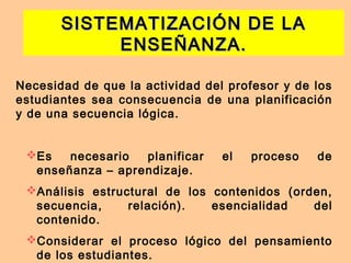 SISTEMATIZACIÓN DE LASISTEMATIZACIÓN DE LA
ENSEÑANZA.ENSEÑANZA.
Necesidad de que la actividad del profesor y de los
estudiantes sea consecuencia de una planificación
y de una secuencia lógica.
Es necesario planificar el proceso de
enseñanza – aprendizaje.
Análisis estructural de los contenidos (orden,
secuencia, relación). esencialidad del
contenido.
Considerar el proceso lógico del pensamiento
de los estudiantes.
 