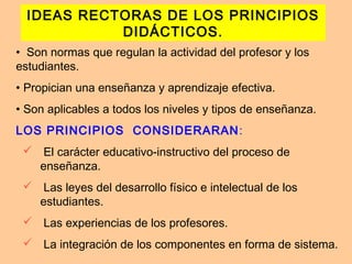 IDEAS RECTORAS DE LOS PRINCIPIOS
DIDÁCTICOS.
• Son normas que regulan la actividad del profesor y los
estudiantes.
• Propician una enseñanza y aprendizaje efectiva.
• Son aplicables a todos los niveles y tipos de enseñanza.
LOS PRINCIPIOS CONSIDERARAN:
 El carácter educativo-instructivo del proceso de
enseñanza.
 Las leyes del desarrollo físico e intelectual de los
estudiantes.
 Las experiencias de los profesores.
 La integración de los componentes en forma de sistema.
 