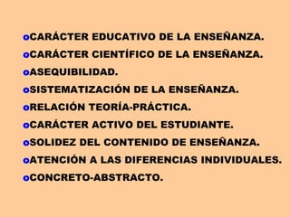oCARÁCTER EDUCATIVO DE LA ENSEÑANZA.
oCARÁCTER CIENTÍFICO DE LA ENSEÑANZA.
oASEQUIBILIDAD.
oSISTEMATIZACIÓN DE LA ENSEÑANZA.
oRELACIÓN TEORÍA-PRÁCTICA.
oCARÁCTER ACTIVO DEL ESTUDIANTE.
oSOLIDEZ DEL CONTENIDO DE ENSEÑANZA.
oATENCIÓN A LAS DIFERENCIAS INDIVIDUALES.
oCONCRETO-ABSTRACTO.
 
