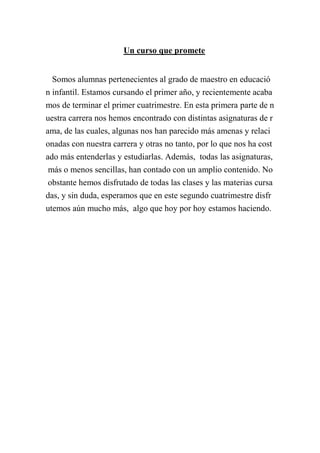 Un curso que promete
Somos alumnas pertenecientes al grado de maestro en educació
n infantil. Estamos cursando el primer año, y recientemente acaba
mos de terminar el primer cuatrimestre. En esta primera parte de n
uestra carrera nos hemos encontrado con distintas asignaturas de r
ama, de las cuales, algunas nos han parecido más amenas y relaci
onadas con nuestra carrera y otras no tanto, por lo que nos ha cost
ado más entenderlas y estudiarlas. Además, todas las asignaturas,
más o menos sencillas, han contado con un amplio contenido. No
obstante hemos disfrutado de todas las clases y las materias cursa
das, y sin duda, esperamos que en este segundo cuatrimestre disfr
utemos aún mucho más, algo que hoy por hoy estamos haciendo.

 