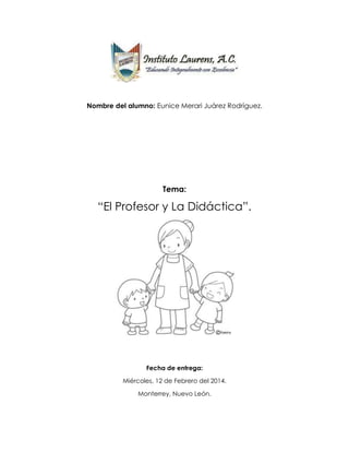 Nombre del alumno: Eunice Merari Juárez Rodríguez.
Tema:
“El Profesor y La Didáctica”.
Fecha de entrega:
Miércoles, 12 de Febrero del 2014.
Monterrey, Nuevo León.
 