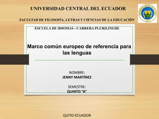 UNIVERSIDAD CENTRAL DEL ECUADOR
FACULTAD DE FILOSOFÍA, LETRAS Y CIENCIAS DE LA EDUCACIÓN
ESCUELA DE IDIOMAS - CARRERA PLURILINGÜE
Marco común europeo de referencia para
las lenguas
NOMBRE:
JENNY MARTÍNEZ
SEMESTRE:
QUINTO “A”
QUITO-ECUADOR
 