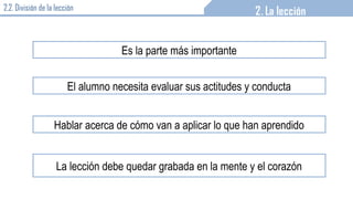 2.2. División de la lección
Es la parte más importante
El alumno necesita evaluar sus actitudes y conducta
Hablar acerca de cómo van a aplicar lo que han aprendido
La lección debe quedar grabada en la mente y el corazón
 