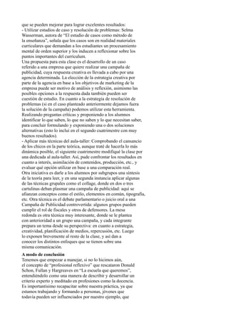 que se pueden mejorar para lograr excelentes resultados: 
- Utilizar estudios de caso y resolución de problemas: Selma 
Wasserman, autora de “El estudio de casos como método de 
la enseñanza”, señala que los casos son en realidad materiales 
curriculares que demandan a los estudiantes un procesamiento 
mental de orden superior y los inducen a reflexionar sobre los 
puntos importantes del currículum. 
Una propuesta para esta clase es el desarrollo de un caso 
referido a una empresa que quiere realizar una campaña de 
publicidad, cuya respuesta creativa es llevada a cabo por una 
agencia determinada. La elección de la estrategia creativa por 
parte de la agencia en base a los objetivos de marketing de la 
empresa puede ser motivo de análisis y reflexión, asimismo las 
posibles opciones a la respuesta dada también pueden ser 
cuestión de estudio. En cuanto a la estrategia de resolución de 
problemas (si en el caso planteado anteriormente dejamos fuera 
la solución de la campaña) podemos utilizar esta herramienta. 
Realizando preguntas críticas y proponiendo a los alumnos 
identificar lo que saben, lo que no saben y lo que necesitan saber, 
para concluir formulando y exponiendo una o dos soluciones 
alternativas (esto lo incluí en el segundo cuatrimestre con muy 
buenos resultados). 
- Aplicar más técnicas del aula-taller: Comprobando el cansancio 
de los chicos en la parte teórica, aunque traté de hacerla lo más 
dinámica posible, el siguiente cuatrimestre modifiqué la clase por 
una dedicada al aula-taller. Así, pude confrontar los resultados en 
cuanto a interés, asimilación de contenidos, producción, etc., y 
evaluar qué opción utilizar en base a una comparación real. 
Otra iniciativa es darle a los alumnos por subgrupos una síntesis 
de la teoría para leer, y en una segunda instancia aplicar algunas 
de las técnicas grupales como el collage, donde en dos o tres 
cartulinas deban plasmar una campaña de publicidad: aquí se 
afianzan conceptos como el estilo, elementos en común, tipografía, 
etc. Otra técnica es el debate parlamentario o juicio oral a una 
Campaña de Publicidad controvertida: algunos grupos pueden 
cumplir el rol de fiscales y otros de defensores. La mesa 
redonda es otra técnica muy interesante, donde se le plantea 
con anterioridad a un grupo una campaña, y cada integrante 
prepara un tema desde su perspectiva: en cuanto a estrategia, 
creatividad, planificación de medios, repercusión, etc. Luego 
lo exponen brevemente al resto de la clase, y así dan a 
conocer los distintos enfoques que se tienen sobre una 
misma comunicación. 
A modo de conclusión 
Tenemos que empezar a manejar, si no lo hicimos aún, 
el concepto de “profesional reflexivo” que rescataron Donald 
Schon, Fullan y Hargreaves en “La escuela que queremos”, 
entendiéndolo como una manera de describir y desarrollar un 
criterio experto y meditado en profesiones como la docencia. 
Es importantísimo recapacitar sobre nuestra práctica, ya que 
estamos trabajando y formando a personas, jóvenes que 
todavía pueden ser influenciados por nuestro ejemplo, que 
 