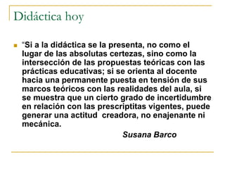 Didáctica hoy 
 “Si a la didáctica se la presenta, no como el 
lugar de las absolutas certezas, sino como la 
intersección de las propuestas teóricas con las 
prácticas educativas; si se orienta al docente 
hacia una permanente puesta en tensión de sus 
marcos teóricos con las realidades del aula, si 
se muestra que un cierto grado de incertidumbre 
en relación con las prescriptitas vigentes, puede 
generar una actitud creadora, no enajenante ni 
mecánica. 
Susana Barco 
 